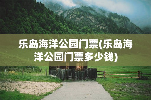 乐岛海洋公园门票(乐岛海洋公园门票多少钱)