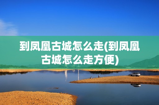 到凤凰古城怎么走(到凤凰古城怎么走方便)