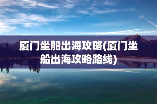 厦门坐船出海攻略(厦门坐船出海攻略路线)