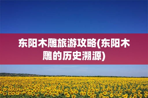东阳木雕旅游攻略(东阳木雕的历史溯源)