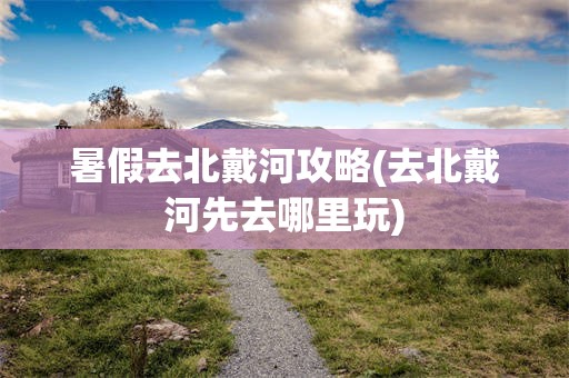 暑假去北戴河攻略(去北戴河先去哪里玩)