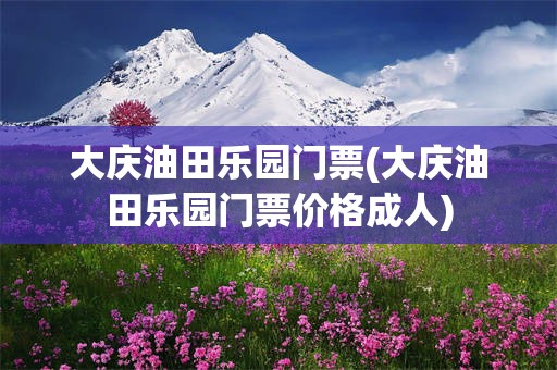 大庆油田乐园门票(大庆油田乐园门票价格成人)