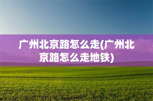 广州北京路怎么走(广州北京路怎么走地铁)