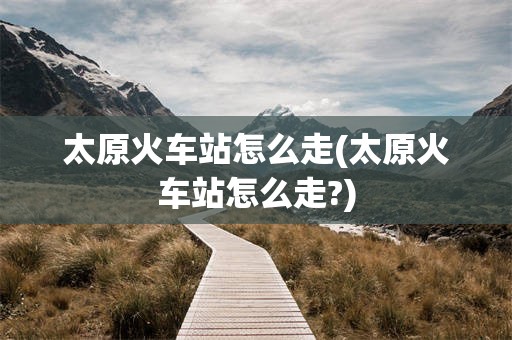 太原火车站怎么走(太原火车站怎么走?)