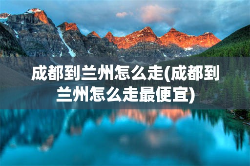 成都到兰州怎么走(成都到兰州怎么走最便宜)