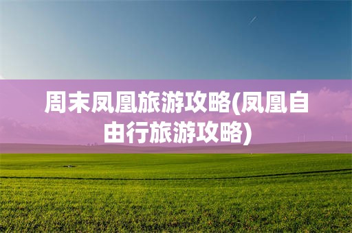 周末凤凰旅游攻略(凤凰自由行旅游攻略)