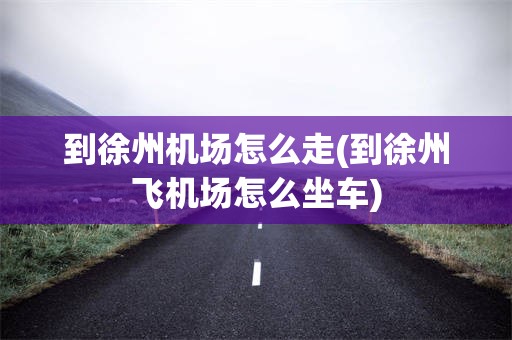 到徐州机场怎么走(到徐州飞机场怎么坐车)