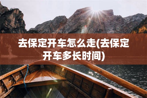 去保定开车怎么走(去保定开车多长时间)