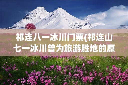祁连八一冰川门票(祁连山七一冰川曾为旅游胜地的原因)