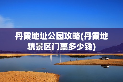 丹霞地址公园攻略(丹霞地貌景区门票多少钱)