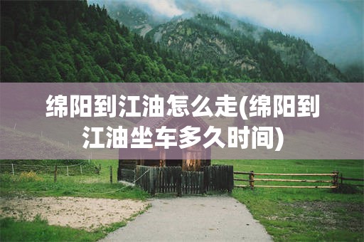绵阳到江油怎么走(绵阳到江油坐车多久时间)