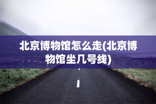 北京博物馆怎么走(北京博物馆坐几号线)