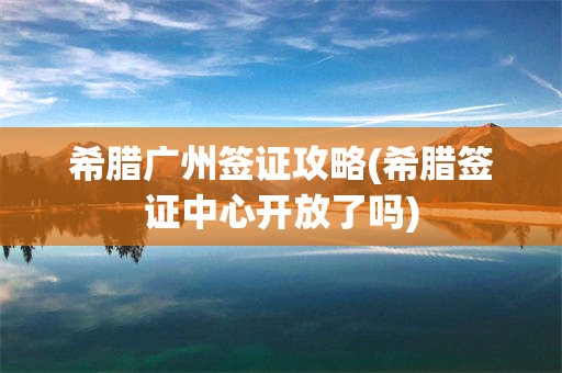 希腊广州签证攻略(希腊签证中心开放了吗)