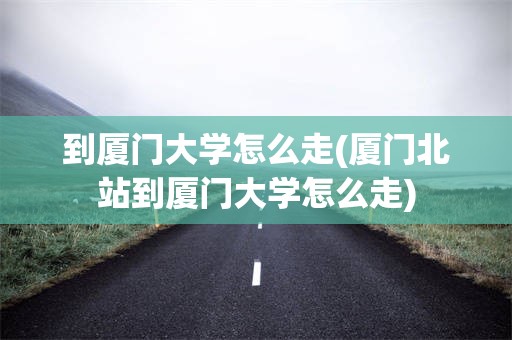 到厦门大学怎么走(厦门北站到厦门大学怎么走)