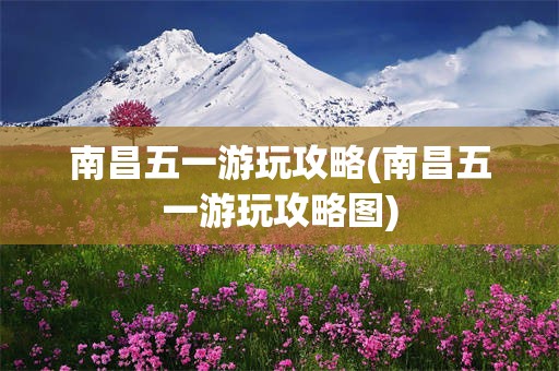 南昌五一游玩攻略(南昌五一游玩攻略图)