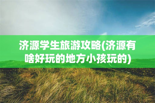 济源学生旅游攻略(济源有啥好玩的地方小孩玩的)