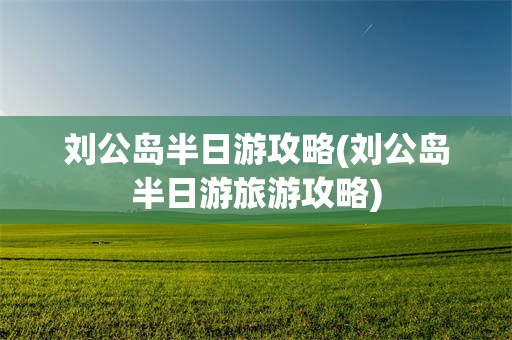 刘公岛半日游攻略(刘公岛半日游旅游攻略)