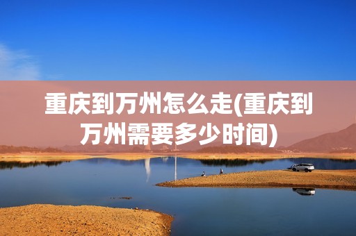 重庆到万州怎么走(重庆到万州需要多少时间)