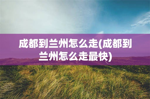 成都到兰州怎么走(成都到兰州怎么走最快)