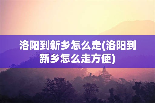 洛阳到新乡怎么走(洛阳到新乡怎么走方便)