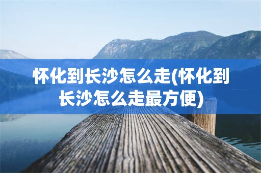 怀化到长沙怎么走(怀化到长沙怎么走最方便)