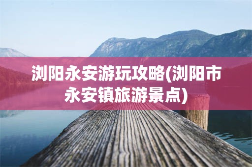 浏阳永安游玩攻略(浏阳市永安镇旅游景点)