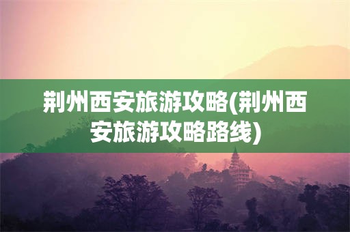 荆州西安旅游攻略(荆州西安旅游攻略路线)