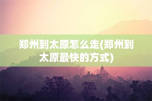 郑州到太原怎么走(郑州到太原最快的方式)