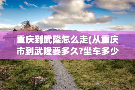 重庆到武隆怎么走(从重庆市到武隆要多久?坐车多少钱)