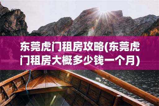 东莞虎门租房攻略(东莞虎门租房大概多少钱一个月)