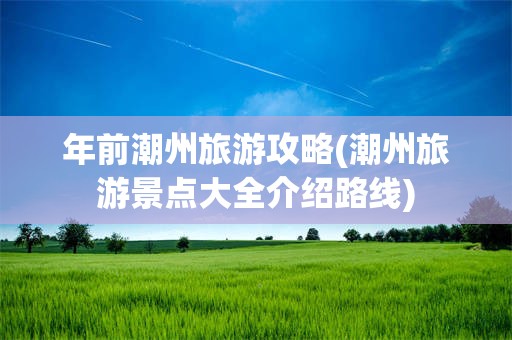 年前潮州旅游攻略(潮州旅游景点大全介绍路线)