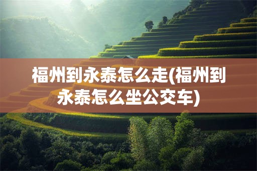 福州到永泰怎么走(福州到永泰怎么坐公交车)