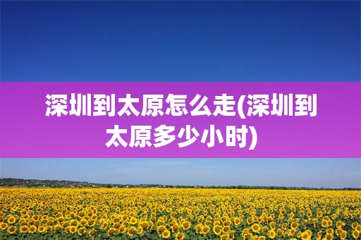 深圳到太原怎么走(深圳到太原多少小时)