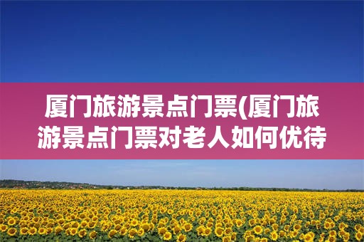 厦门旅游景点门票(厦门旅游景点门票对老人如何优待)