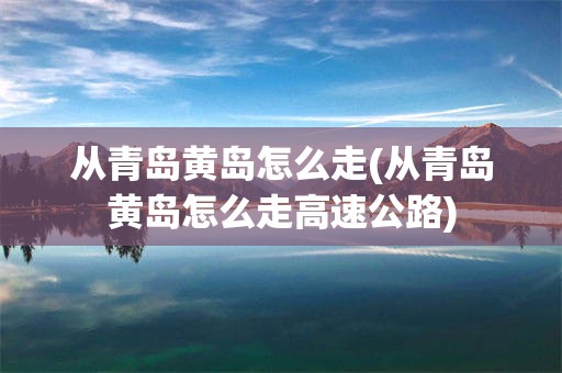 从青岛黄岛怎么走(从青岛黄岛怎么走高速公路)