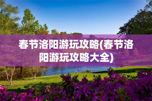 春节洛阳游玩攻略(春节洛阳游玩攻略大全)