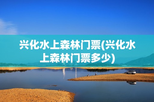 兴化水上森林门票(兴化水上森林门票多少)