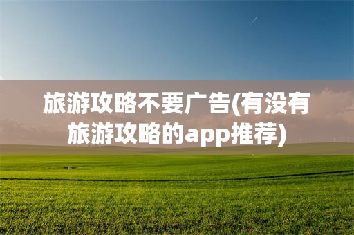 旅游攻略不要广告(有没有旅游攻略的app推荐)