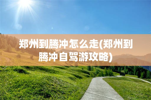 郑州到腾冲怎么走(郑州到腾冲自驾游攻略)