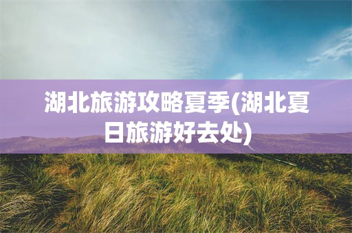湖北旅游攻略夏季(湖北夏日旅游好去处)