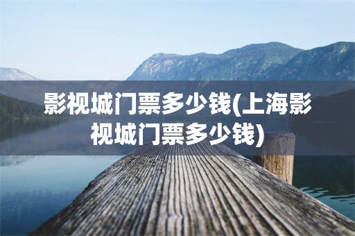 影视城门票多少钱(上海影视城门票多少钱)