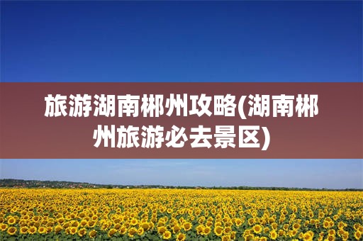 旅游湖南郴州攻略(湖南郴州旅游必去景区)