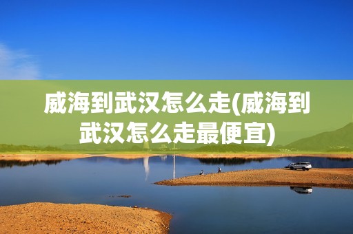 威海到武汉怎么走(威海到武汉怎么走最便宜)