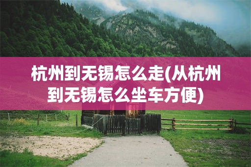 杭州到无锡怎么走(从杭州到无锡怎么坐车方便)