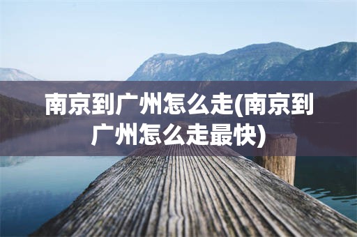 南京到广州怎么走(南京到广州怎么走最快)