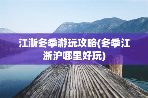 江浙冬季游玩攻略(冬季江浙沪哪里好玩)