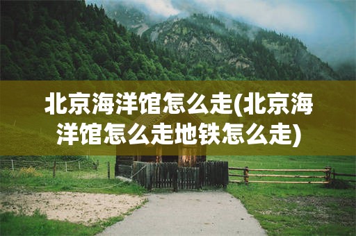 北京海洋馆怎么走(北京海洋馆怎么走地铁怎么走)
