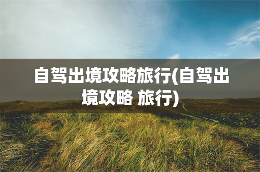 自驾出境攻略旅行(自驾出境攻略 旅行)