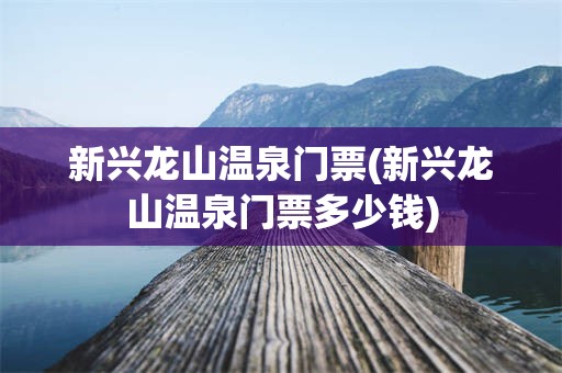 新兴龙山温泉门票(新兴龙山温泉门票多少钱)