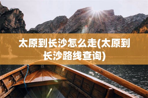 太原到长沙怎么走(太原到长沙路线查询)